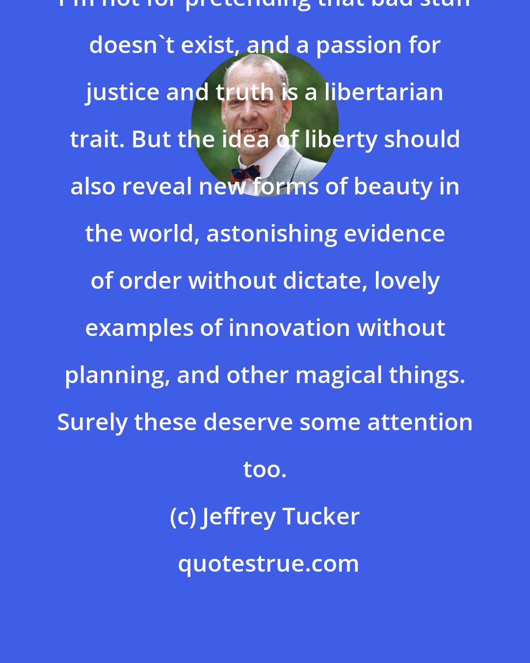 Jeffrey Tucker: I'm not for pretending that bad stuff doesn't exist, and a passion for justice and truth is a libertarian trait. But the idea of liberty should also reveal new forms of beauty in the world, astonishing evidence of order without dictate, lovely examples of innovation without planning, and other magical things. Surely these deserve some attention too.