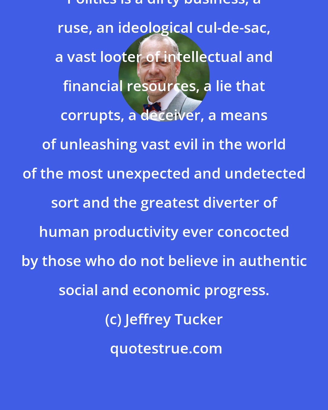 Jeffrey Tucker: Politics is a dirty business, a ruse, an ideological cul-de-sac, a vast looter of intellectual and financial resources, a lie that corrupts, a deceiver, a means of unleashing vast evil in the world of the most unexpected and undetected sort and the greatest diverter of human productivity ever concocted by those who do not believe in authentic social and economic progress.