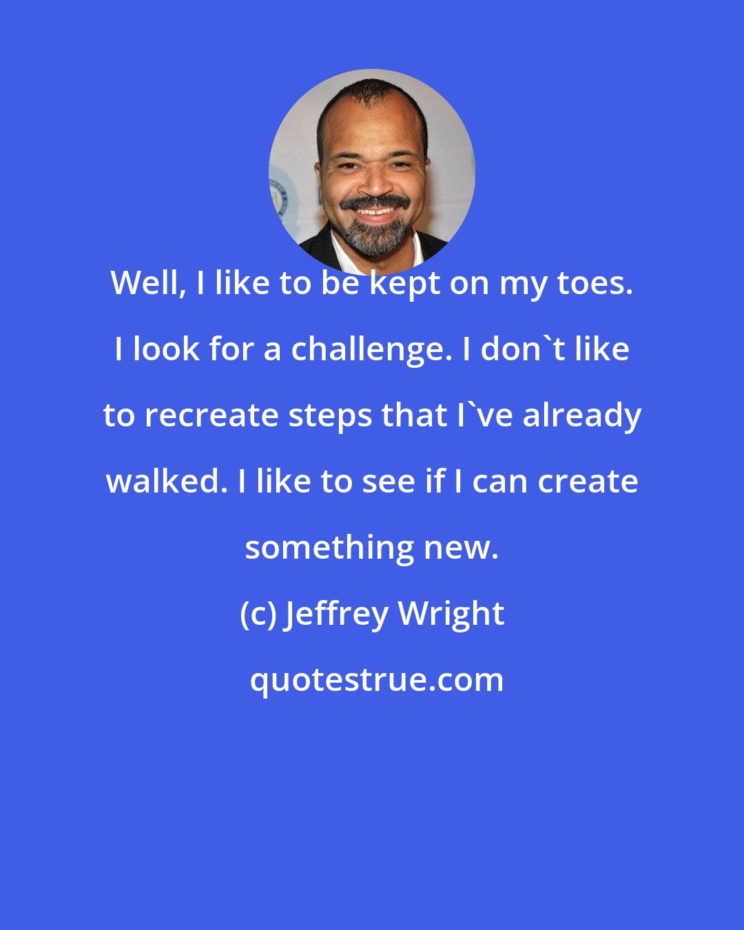 Jeffrey Wright: Well, I like to be kept on my toes. I look for a challenge. I don't like to recreate steps that I've already walked. I like to see if I can create something new.