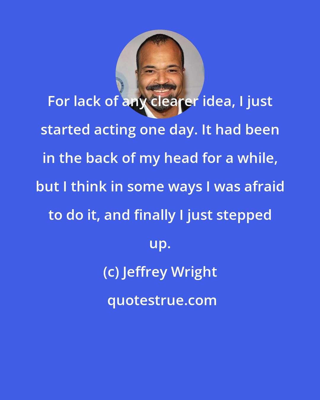 Jeffrey Wright: For lack of any clearer idea, I just started acting one day. It had been in the back of my head for a while, but I think in some ways I was afraid to do it, and finally I just stepped up.