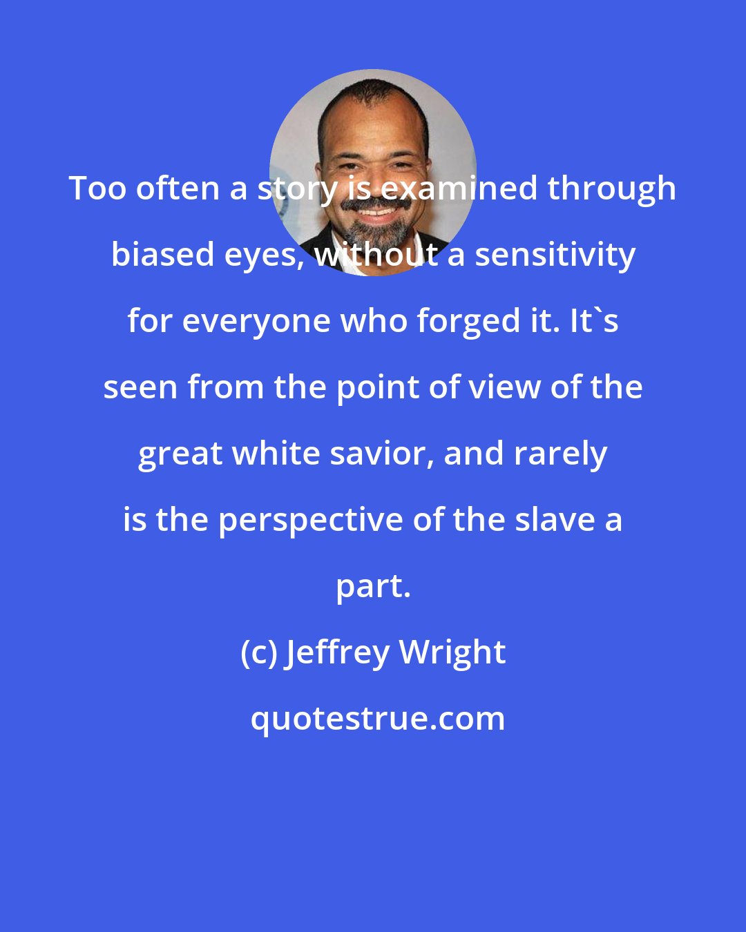 Jeffrey Wright: Too often a story is examined through biased eyes, without a sensitivity for everyone who forged it. It's seen from the point of view of the great white savior, and rarely is the perspective of the slave a part.