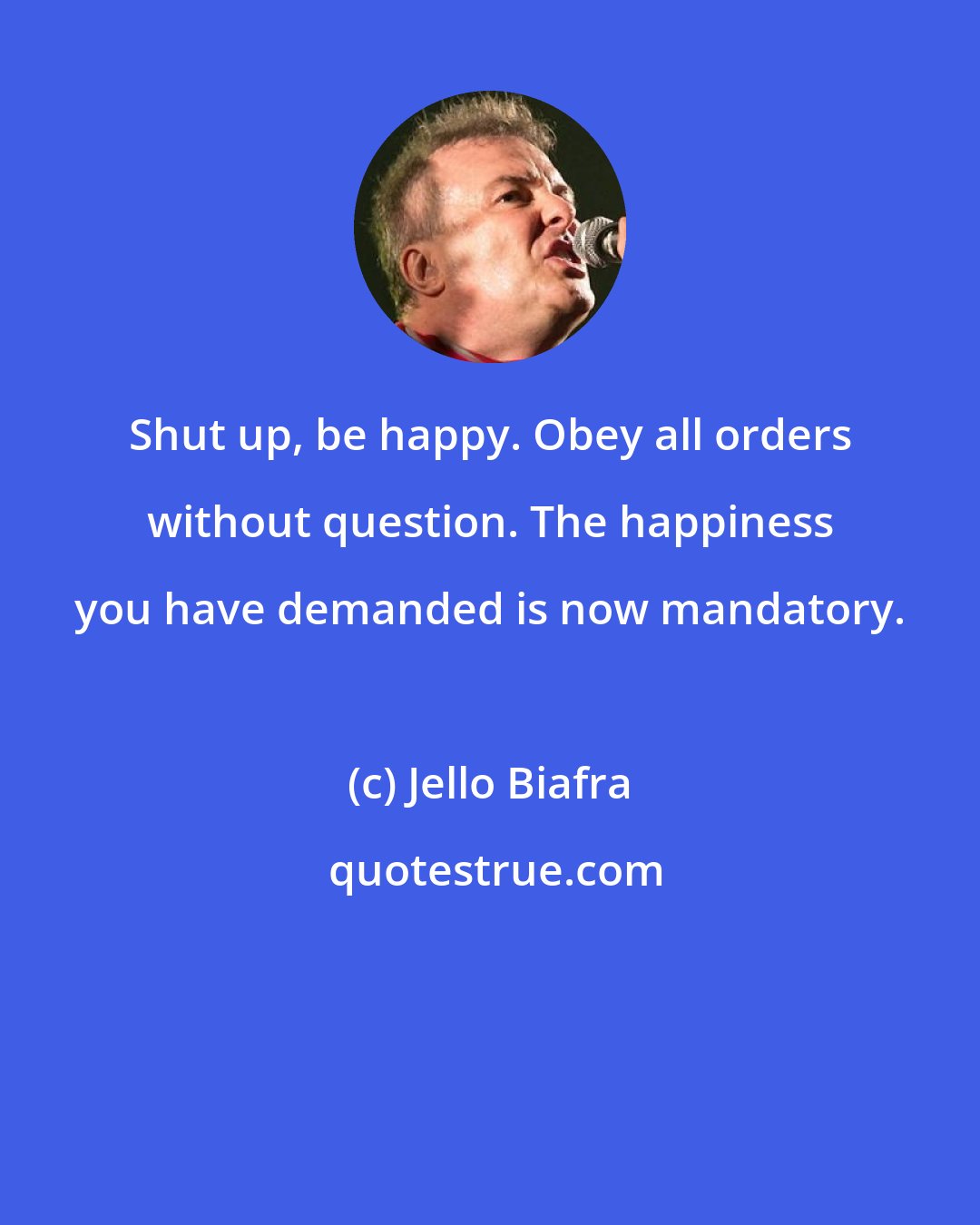 Jello Biafra: Shut up, be happy. Obey all orders without question. The happiness you have demanded is now mandatory.