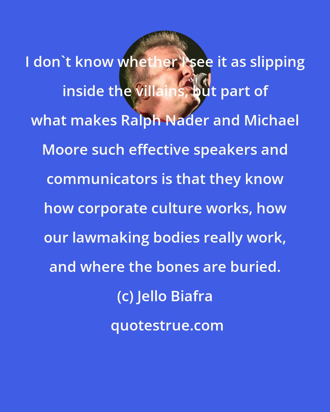 Jello Biafra: I don't know whether I see it as slipping inside the villains, but part of what makes Ralph Nader and Michael Moore such effective speakers and communicators is that they know how corporate culture works, how our lawmaking bodies really work, and where the bones are buried.