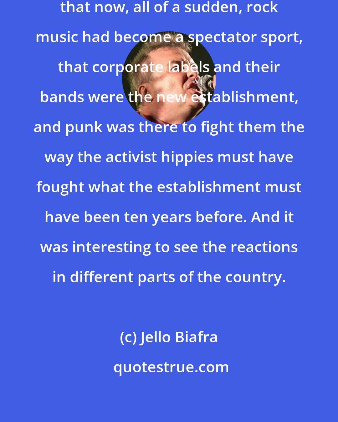 Jello Biafra: I got out of that immediately was that now, all of a sudden, rock music had become a spectator sport, that corporate labels and their bands were the new establishment, and punk was there to fight them the way the activist hippies must have fought what the establishment must have been ten years before. And it was interesting to see the reactions in different parts of the country.