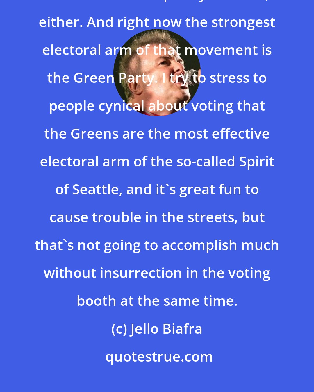 Jello Biafra: I never expected the movement against globalization and corporate rule to mushroom as quickly as it has, either. And right now the strongest electoral arm of that movement is the Green Party. I try to stress to people cynical about voting that the Greens are the most effective electoral arm of the so-called Spirit of Seattle, and it's great fun to cause trouble in the streets, but that's not going to accomplish much without insurrection in the voting booth at the same time.