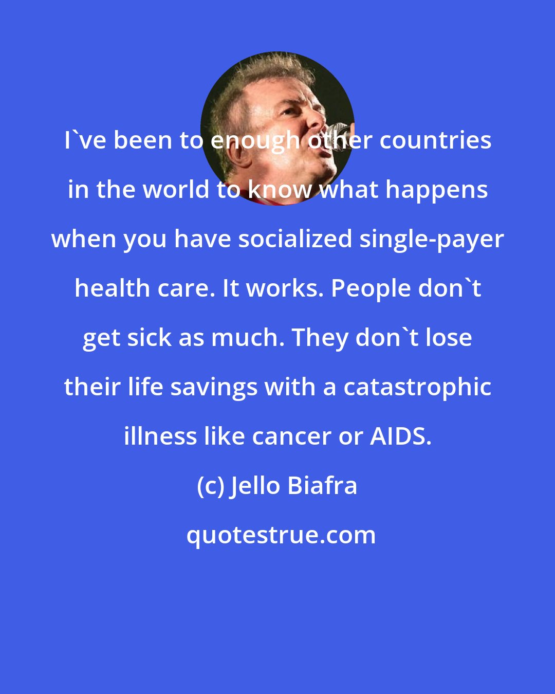 Jello Biafra: I've been to enough other countries in the world to know what happens when you have socialized single-payer health care. It works. People don't get sick as much. They don't lose their life savings with a catastrophic illness like cancer or AIDS.