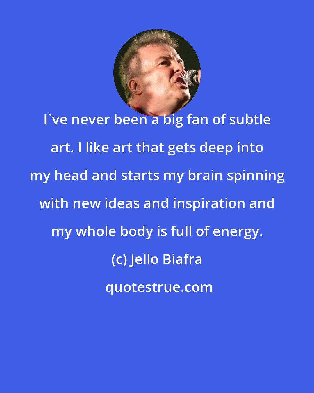 Jello Biafra: I've never been a big fan of subtle art. I like art that gets deep into my head and starts my brain spinning with new ideas and inspiration and my whole body is full of energy.