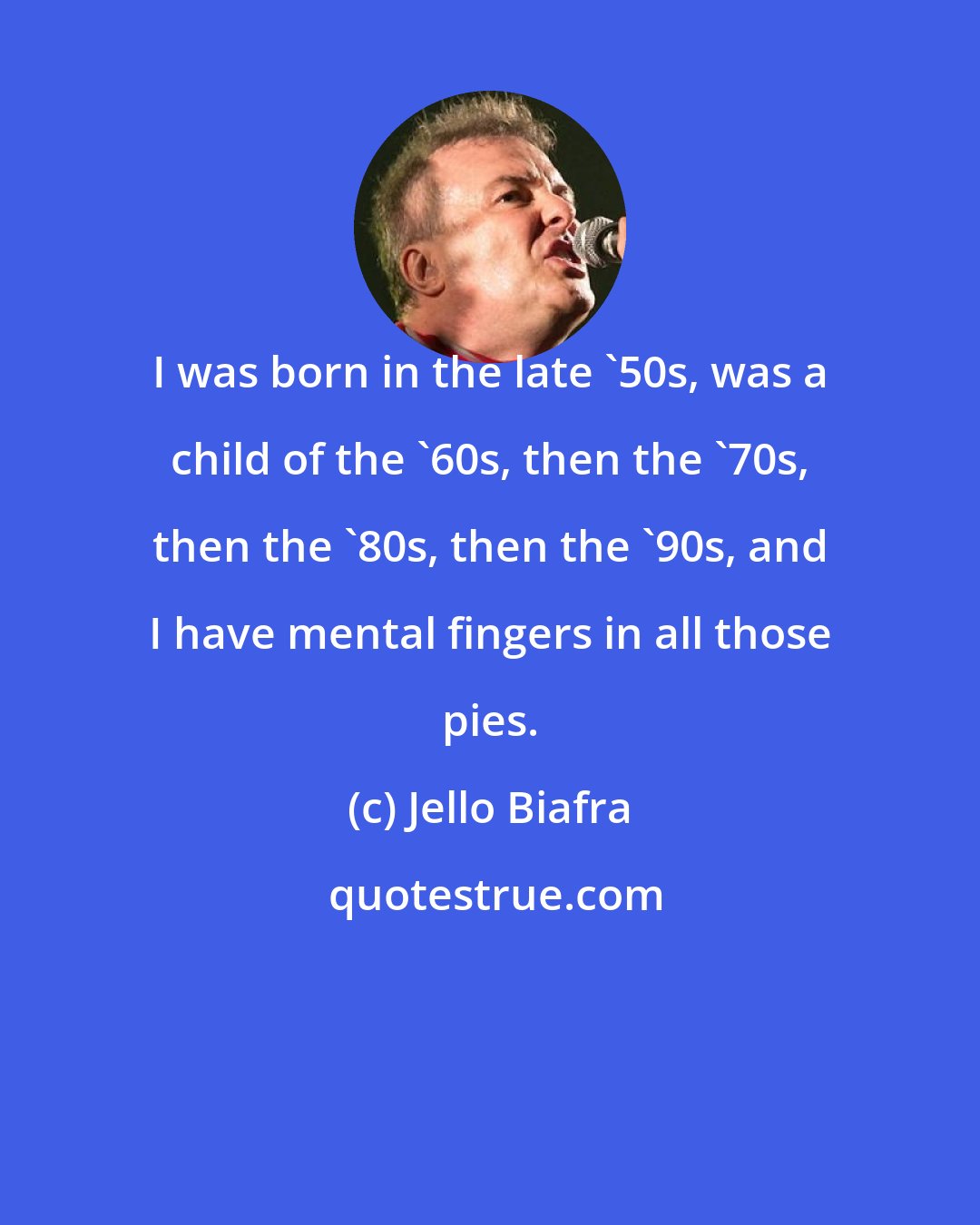 Jello Biafra: I was born in the late '50s, was a child of the '60s, then the '70s, then the '80s, then the '90s, and I have mental fingers in all those pies.