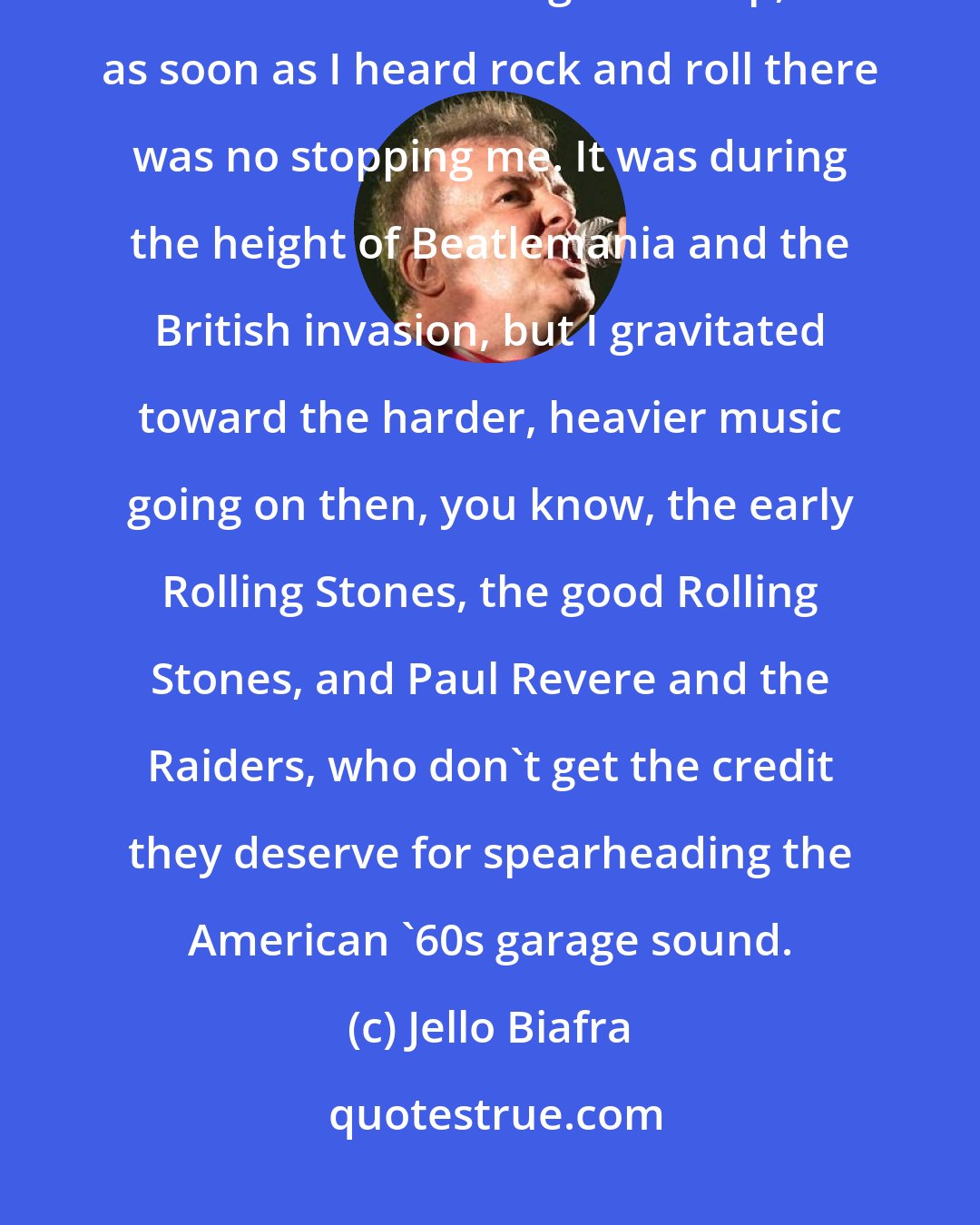 Jello Biafra: In 1965, my father was just twirling the dial of the radio to find something that would make me go to sleep, and as soon as I heard rock and roll there was no stopping me. It was during the height of Beatlemania and the British invasion, but I gravitated toward the harder, heavier music going on then, you know, the early Rolling Stones, the good Rolling Stones, and Paul Revere and the Raiders, who don't get the credit they deserve for spearheading the American '60s garage sound.