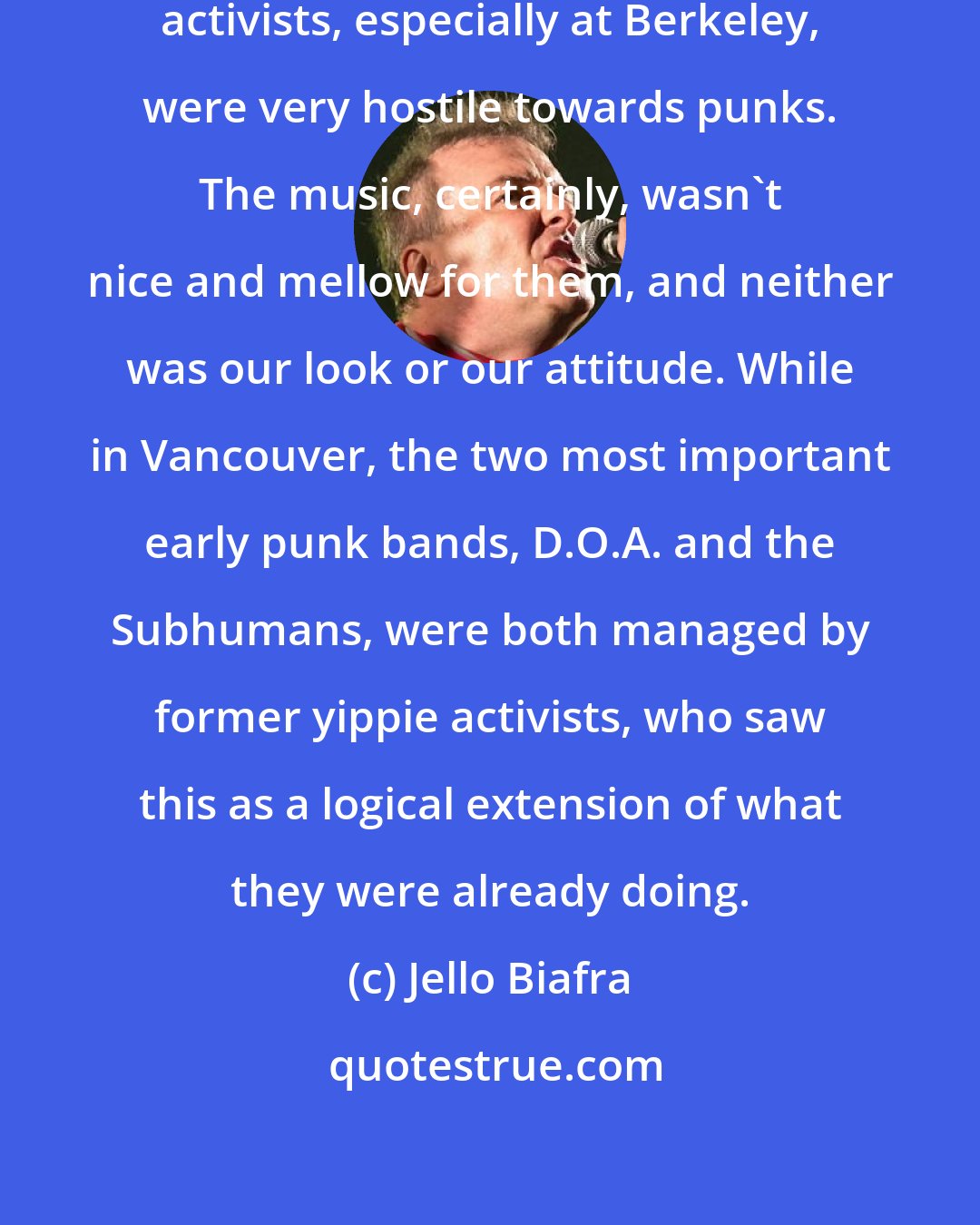 Jello Biafra: In San Francisco, most of the older activists, especially at Berkeley, were very hostile towards punks. The music, certainly, wasn't nice and mellow for them, and neither was our look or our attitude. While in Vancouver, the two most important early punk bands, D.O.A. and the Subhumans, were both managed by former yippie activists, who saw this as a logical extension of what they were already doing.