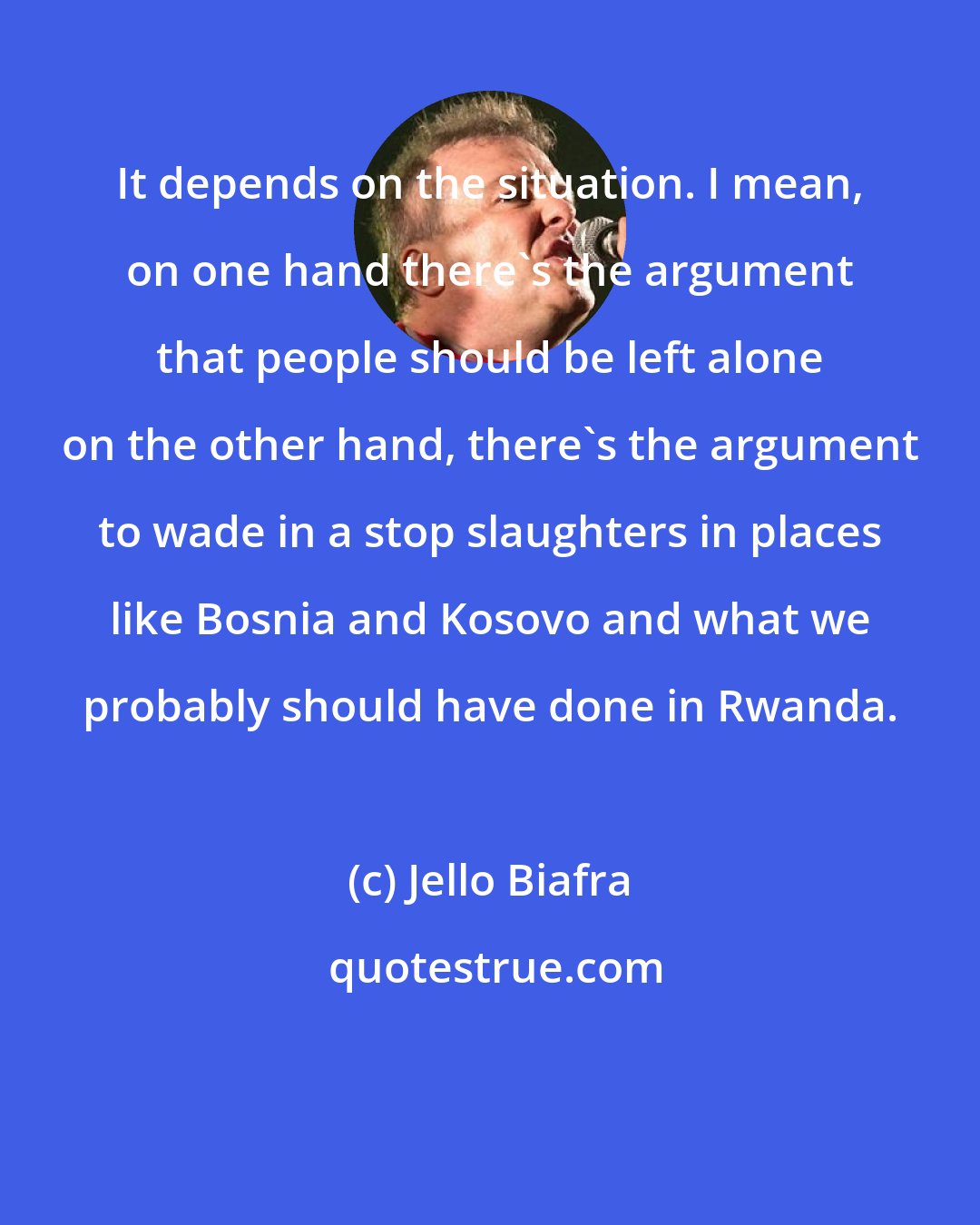 Jello Biafra: It depends on the situation. I mean, on one hand there's the argument that people should be left alone on the other hand, there's the argument to wade in a stop slaughters in places like Bosnia and Kosovo and what we probably should have done in Rwanda.