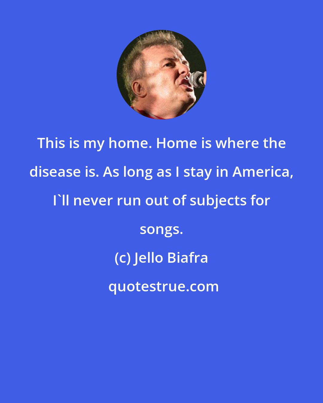 Jello Biafra: This is my home. Home is where the disease is. As long as I stay in America, I'll never run out of subjects for songs.