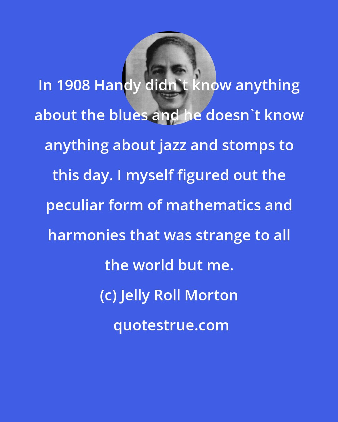 Jelly Roll Morton: In 1908 Handy didn't know anything about the blues and he doesn't know anything about jazz and stomps to this day. I myself figured out the peculiar form of mathematics and harmonies that was strange to all the world but me.
