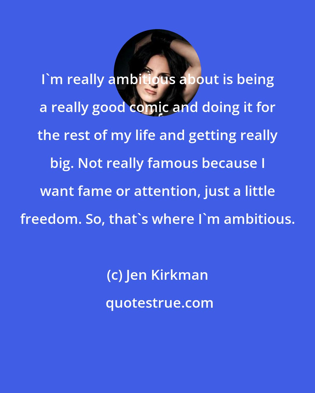 Jen Kirkman: I'm really ambitious about is being a really good comic and doing it for the rest of my life and getting really big. Not really famous because I want fame or attention, just a little freedom. So, that's where I'm ambitious.