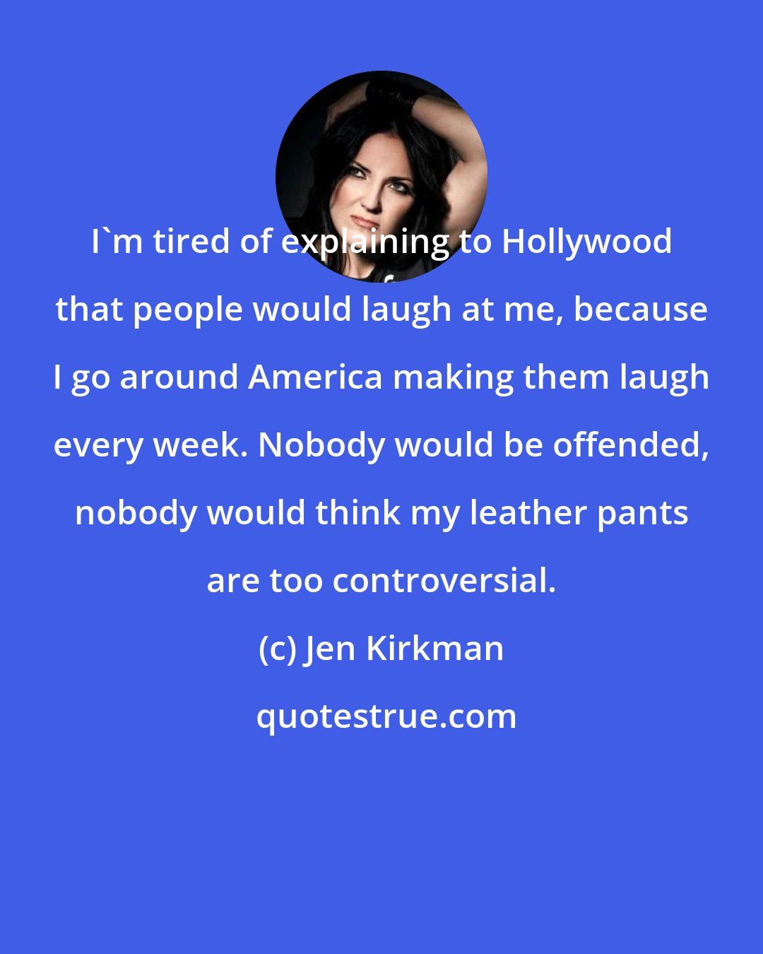 Jen Kirkman: I'm tired of explaining to Hollywood that people would laugh at me, because I go around America making them laugh every week. Nobody would be offended, nobody would think my leather pants are too controversial.