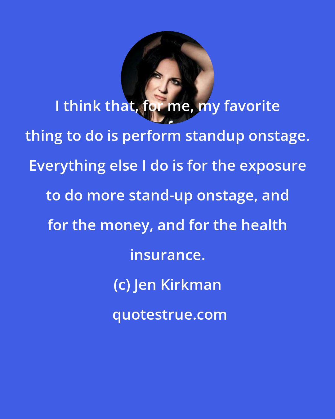 Jen Kirkman: I think that, for me, my favorite thing to do is perform standup onstage. Everything else I do is for the exposure to do more stand-up onstage, and for the money, and for the health insurance.