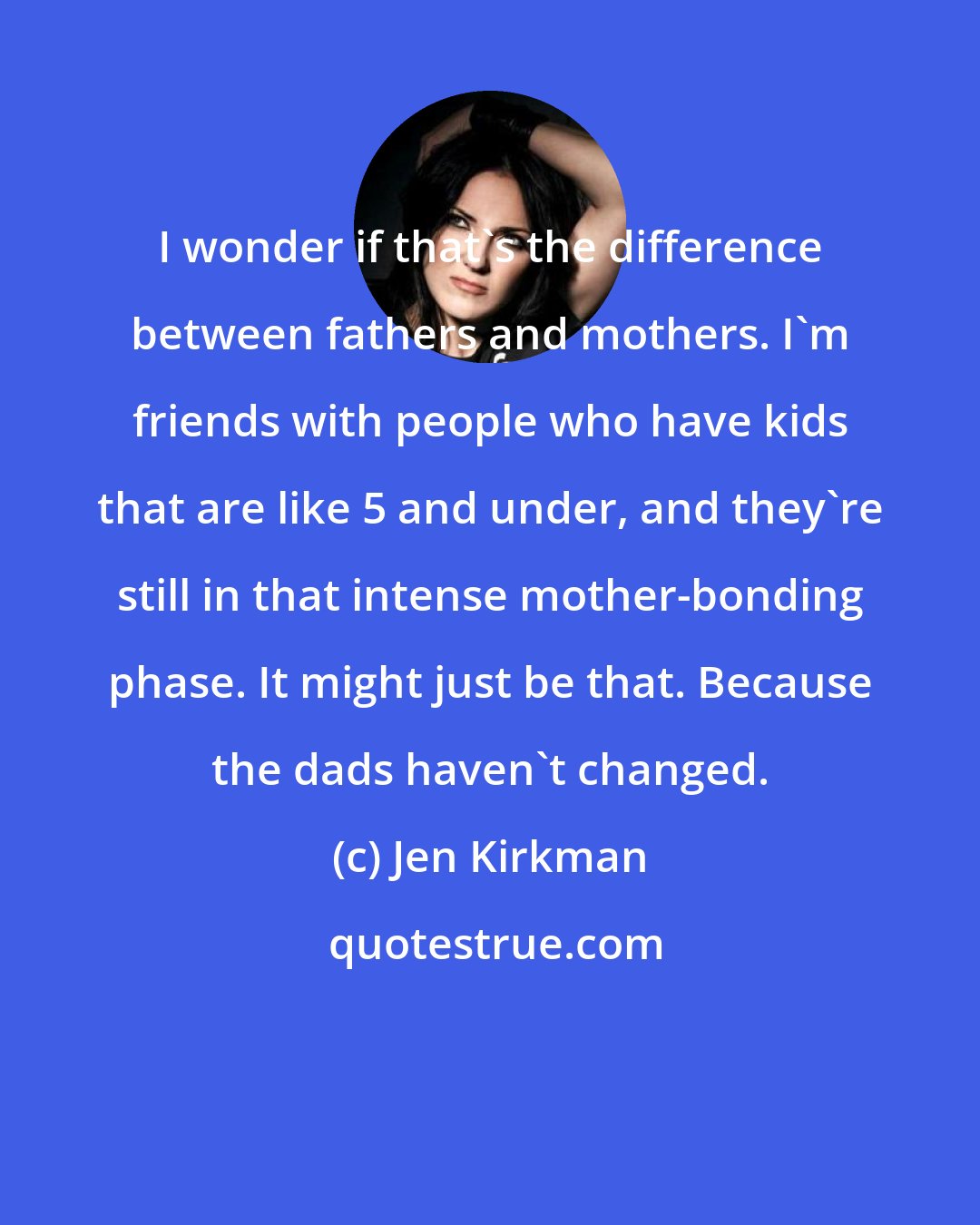 Jen Kirkman: I wonder if that's the difference between fathers and mothers. I'm friends with people who have kids that are like 5 and under, and they're still in that intense mother-bonding phase. It might just be that. Because the dads haven't changed.