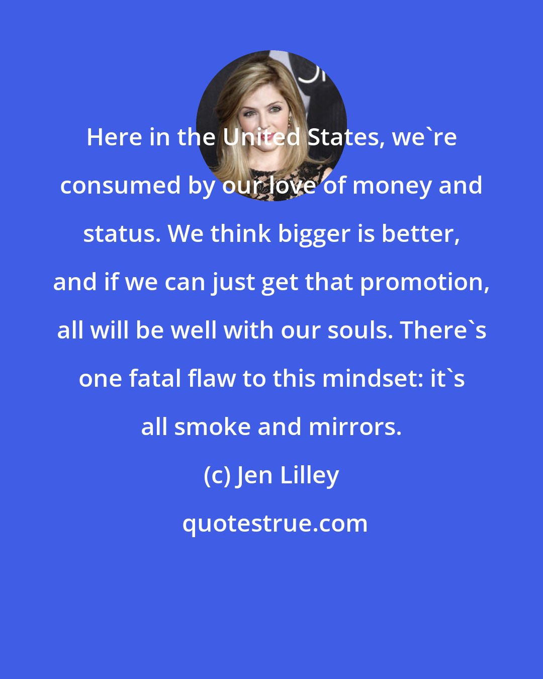 Jen Lilley: Here in the United States, we're consumed by our love of money and status. We think bigger is better, and if we can just get that promotion, all will be well with our souls. There's one fatal flaw to this mindset: it's all smoke and mirrors.