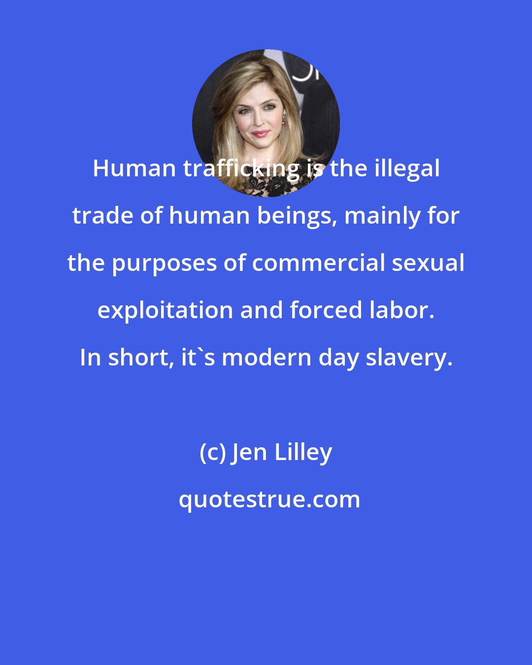 Jen Lilley: Human trafficking is the illegal trade of human beings, mainly for the purposes of commercial sexual exploitation and forced labor. In short, it's modern day slavery.