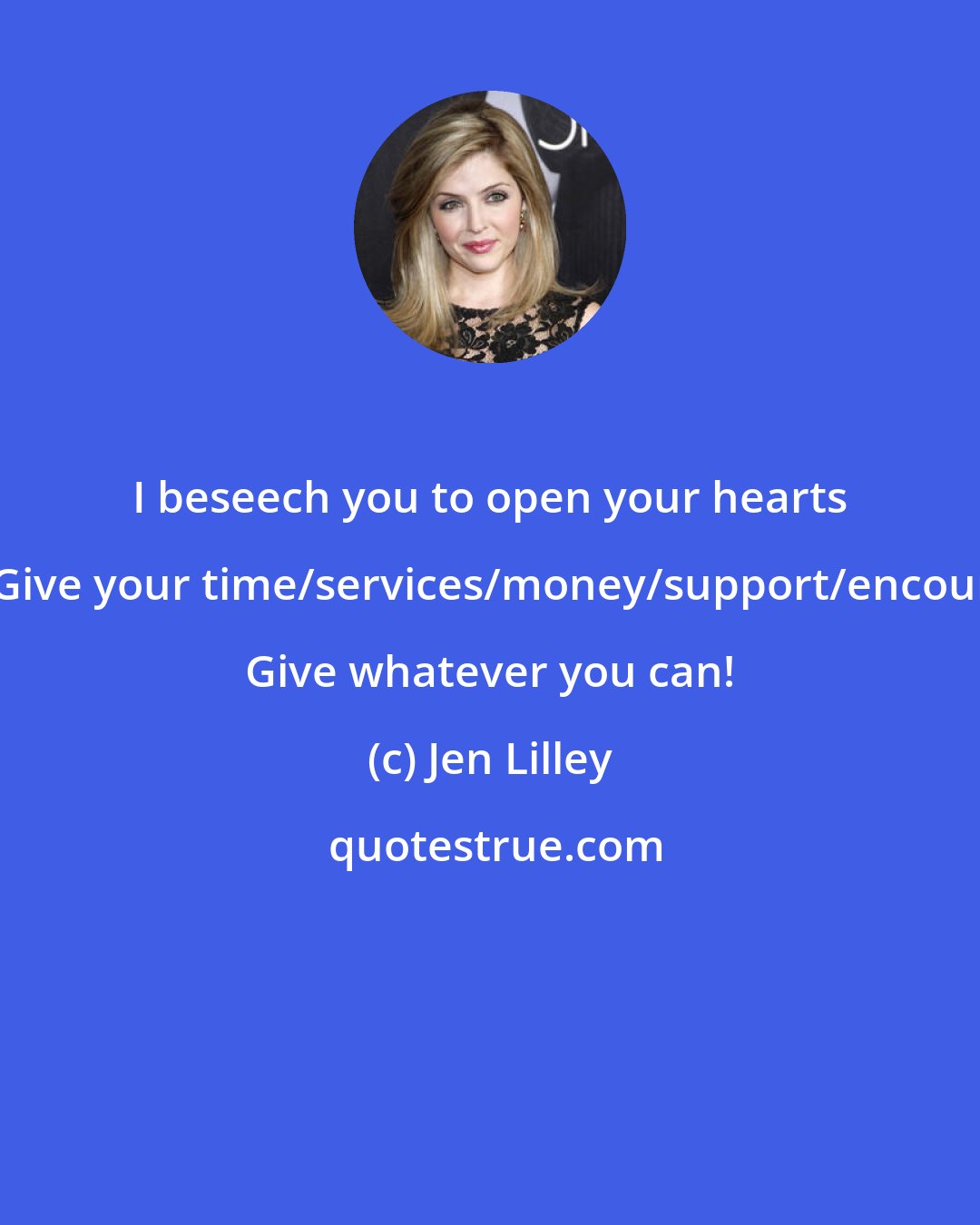 Jen Lilley: I beseech you to open your hearts and give back! Give your time/services/money/support/encouragement/love! Give whatever you can!