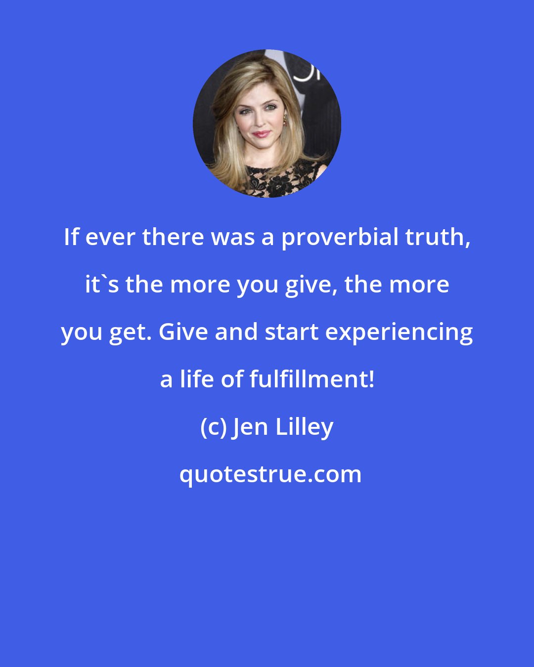 Jen Lilley: If ever there was a proverbial truth, it's the more you give, the more you get. Give and start experiencing a life of fulfillment!