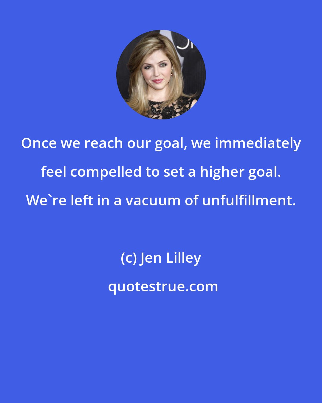 Jen Lilley: Once we reach our goal, we immediately feel compelled to set a higher goal. We're left in a vacuum of unfulfillment.