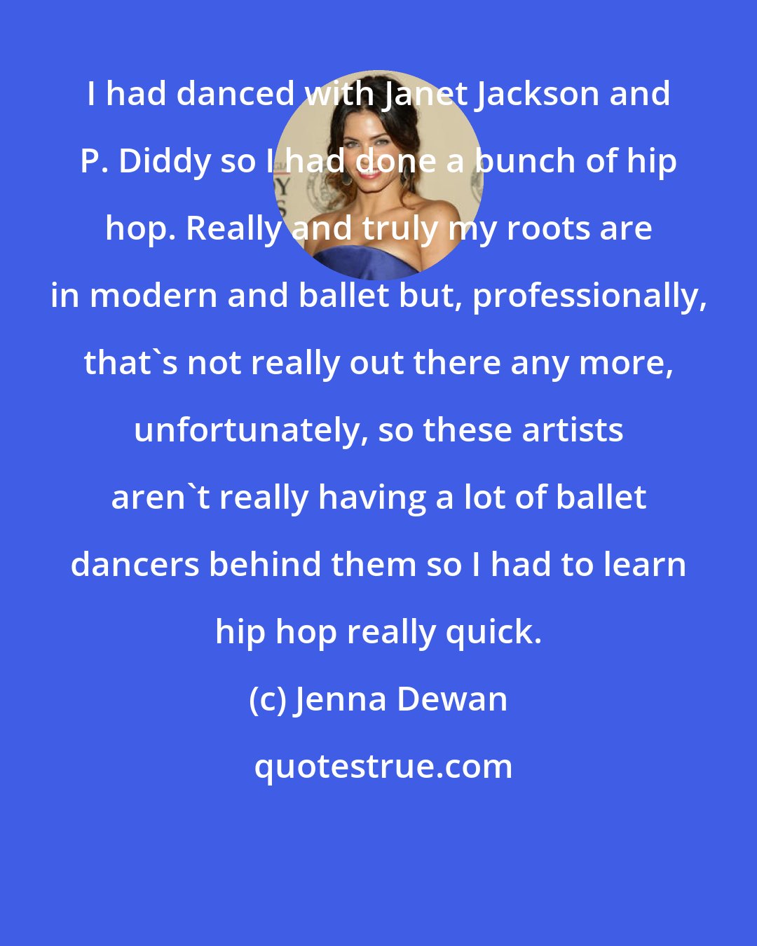 Jenna Dewan: I had danced with Janet Jackson and P. Diddy so I had done a bunch of hip hop. Really and truly my roots are in modern and ballet but, professionally, that's not really out there any more, unfortunately, so these artists aren't really having a lot of ballet dancers behind them so I had to learn hip hop really quick.