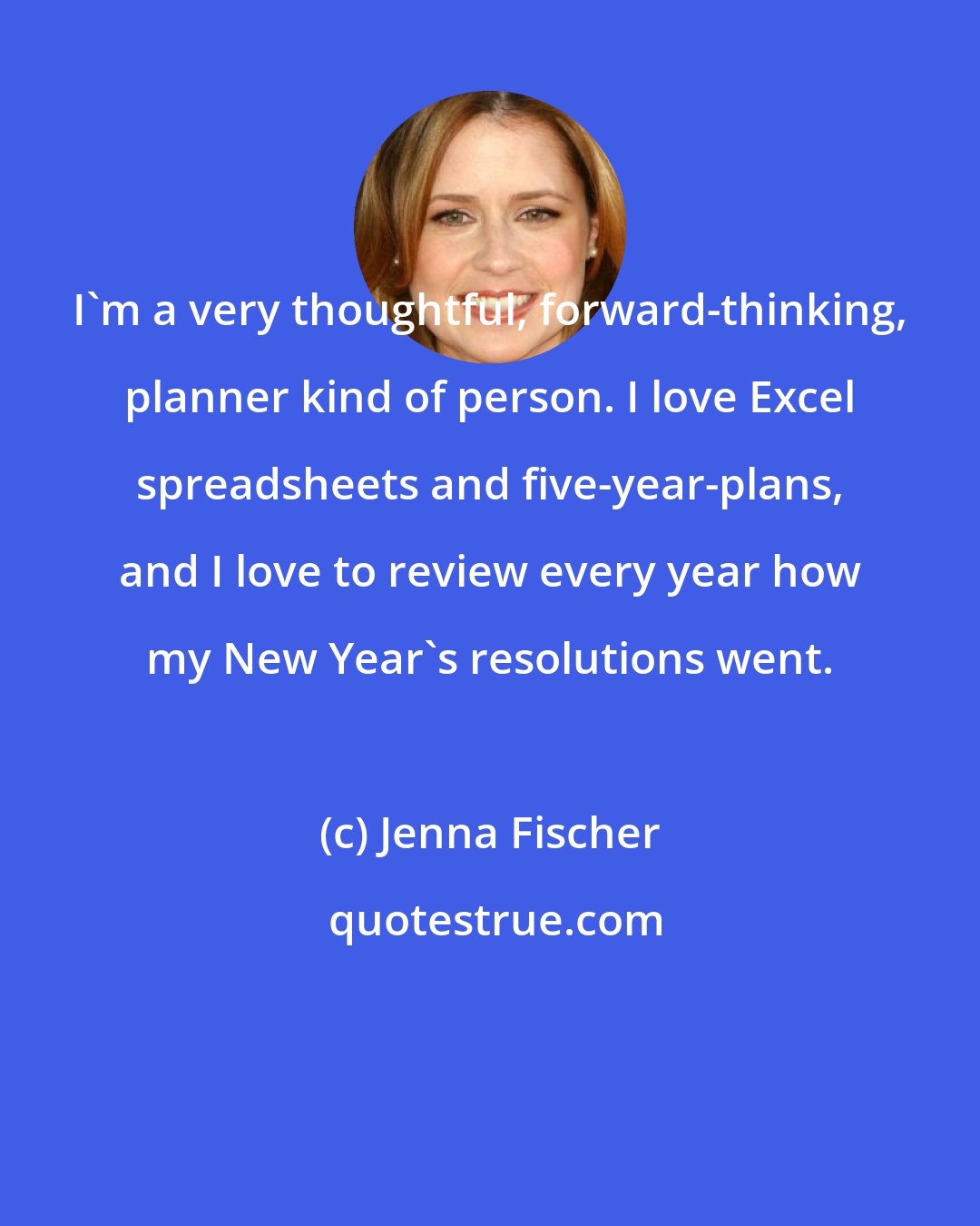 Jenna Fischer: I'm a very thoughtful, forward-thinking, planner kind of person. I love Excel spreadsheets and five-year-plans, and I love to review every year how my New Year's resolutions went.