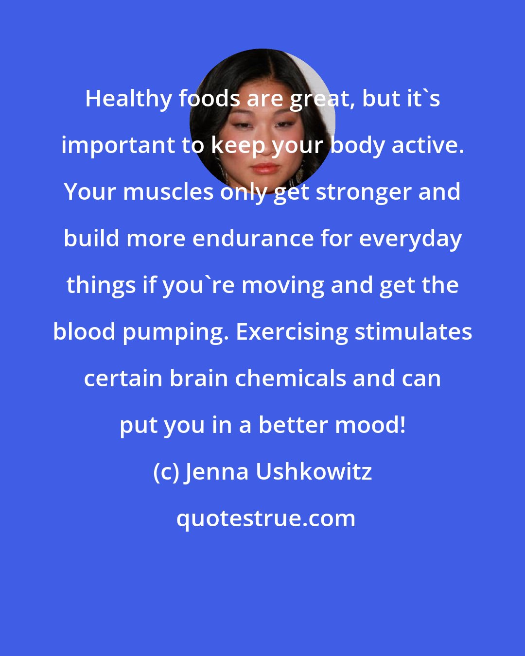 Jenna Ushkowitz: Healthy foods are great, but it's important to keep your body active. Your muscles only get stronger and build more endurance for everyday things if you're moving and get the blood pumping. Exercising stimulates certain brain chemicals and can put you in a better mood!