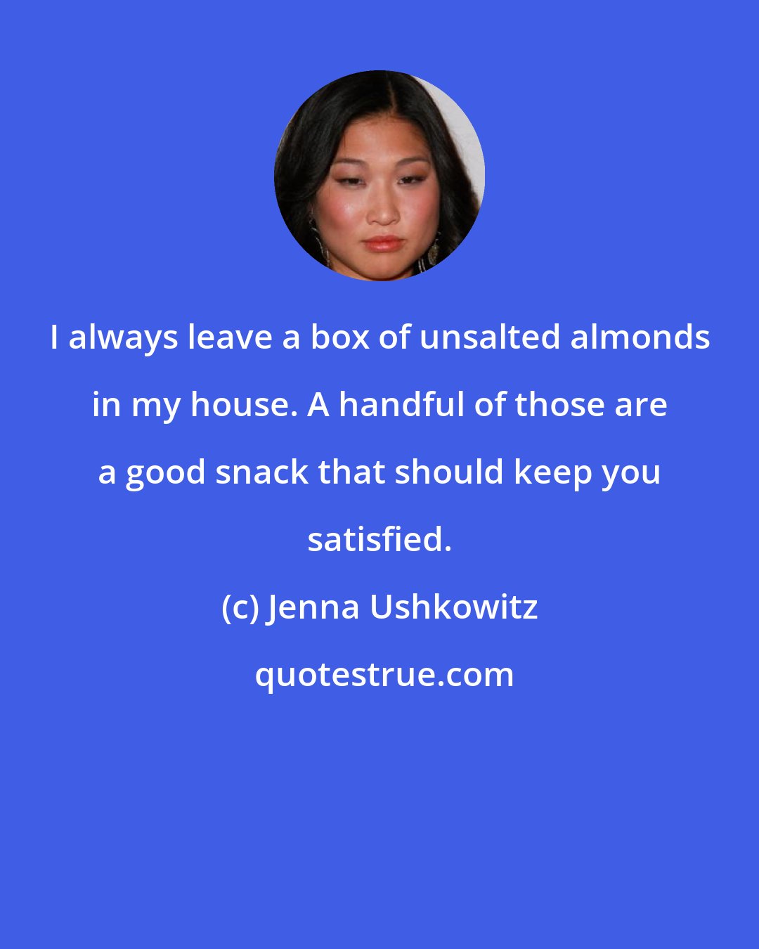 Jenna Ushkowitz: I always leave a box of unsalted almonds in my house. A handful of those are a good snack that should keep you satisfied.