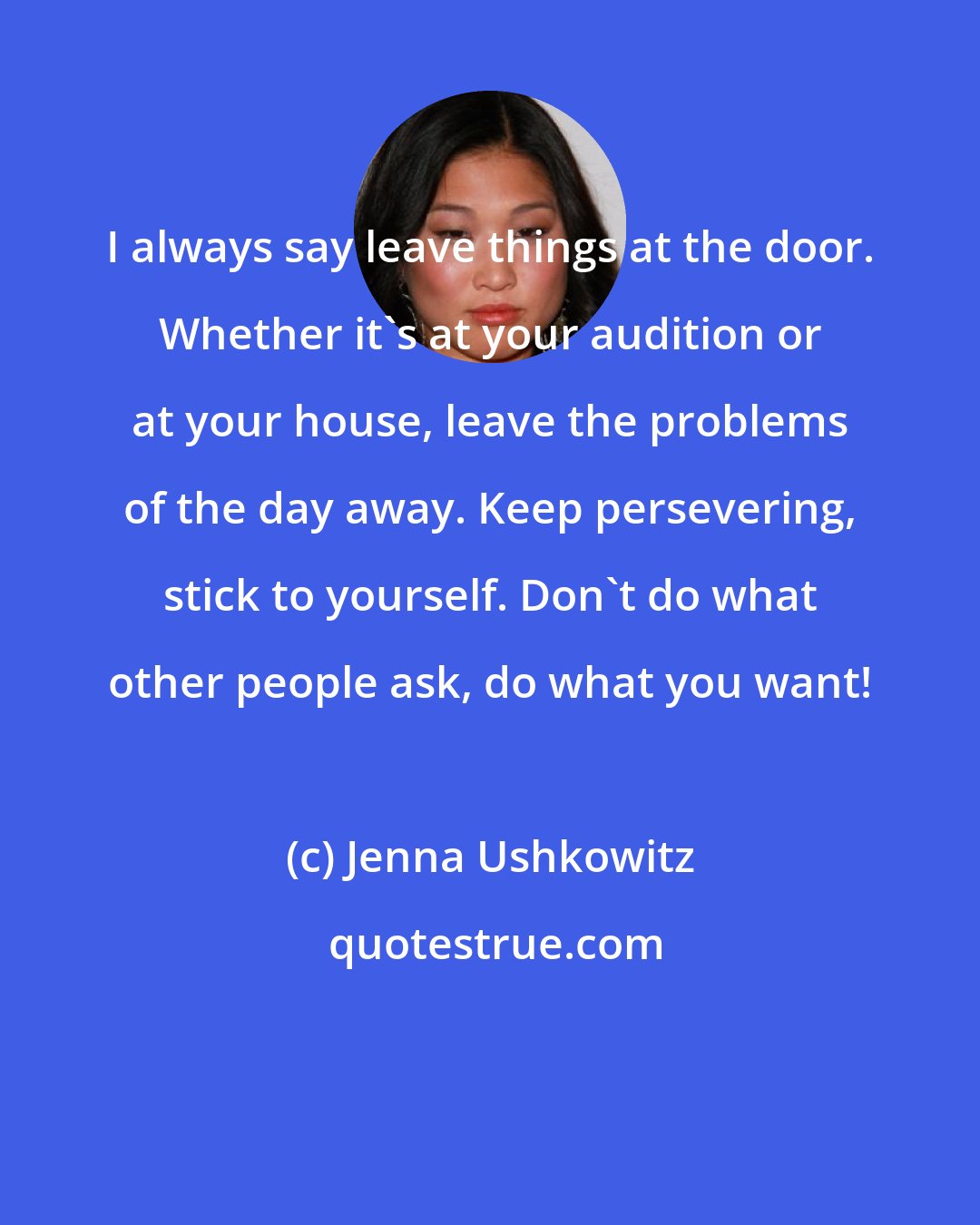 Jenna Ushkowitz: I always say leave things at the door. Whether it's at your audition or at your house, leave the problems of the day away. Keep persevering, stick to yourself. Don't do what other people ask, do what you want!