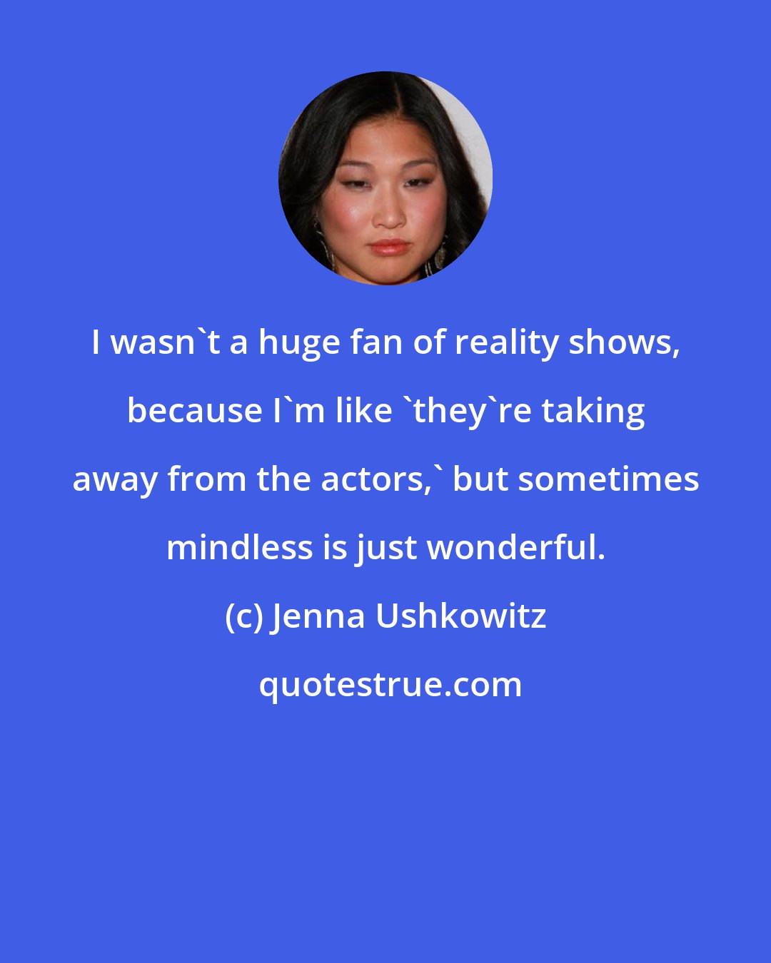 Jenna Ushkowitz: I wasn't a huge fan of reality shows, because I'm like 'they're taking away from the actors,' but sometimes mindless is just wonderful.