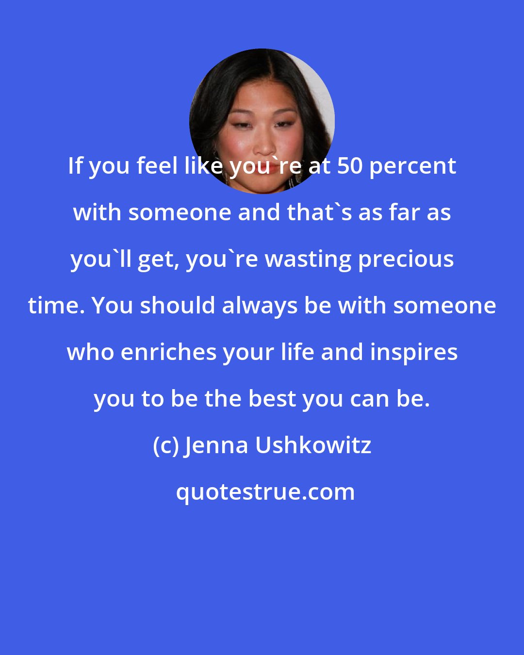 Jenna Ushkowitz: If you feel like you're at 50 percent with someone and that's as far as you'll get, you're wasting precious time. You should always be with someone who enriches your life and inspires you to be the best you can be.