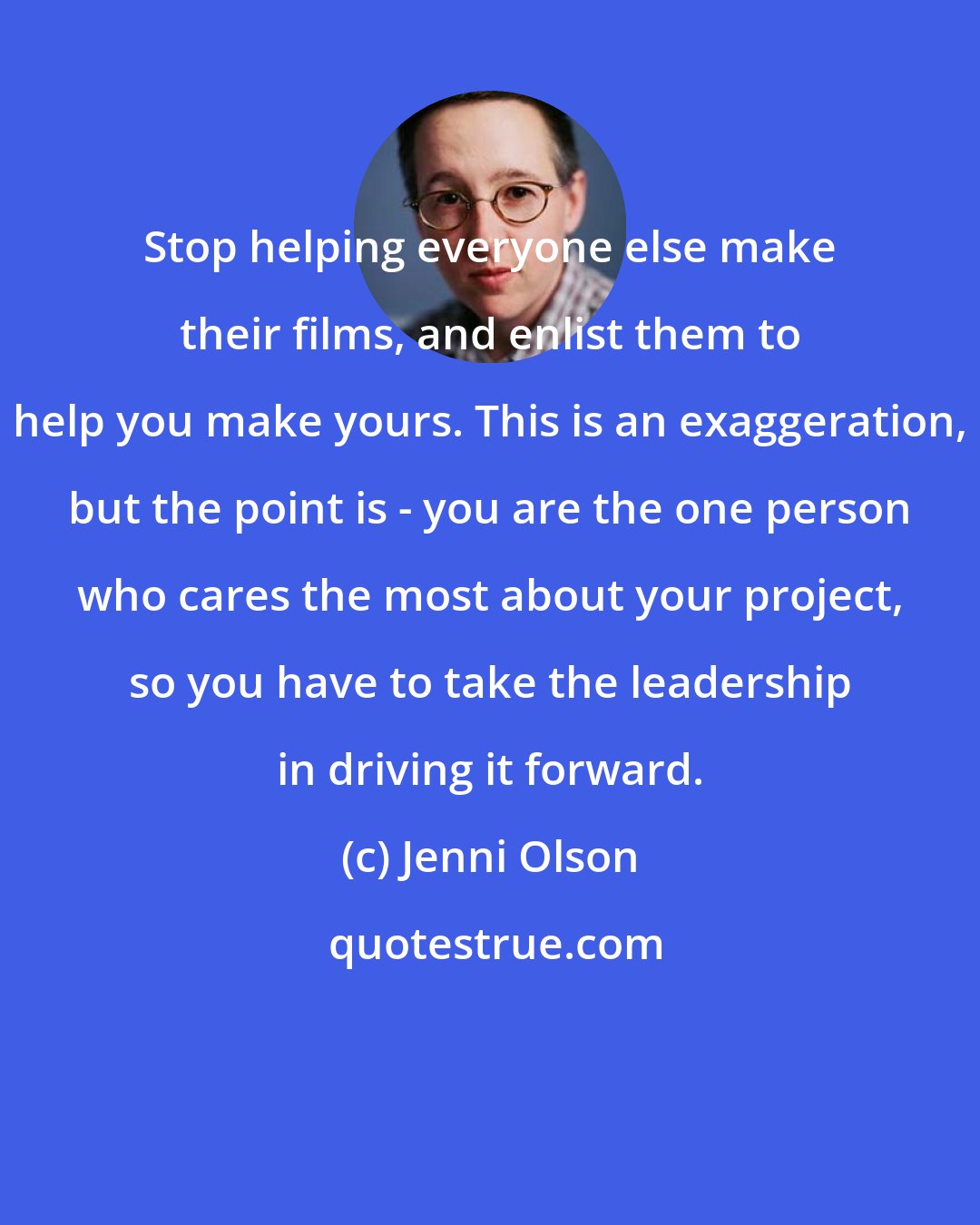 Jenni Olson: Stop helping everyone else make their films, and enlist them to help you make yours. This is an exaggeration, but the point is - you are the one person who cares the most about your project, so you have to take the leadership in driving it forward.