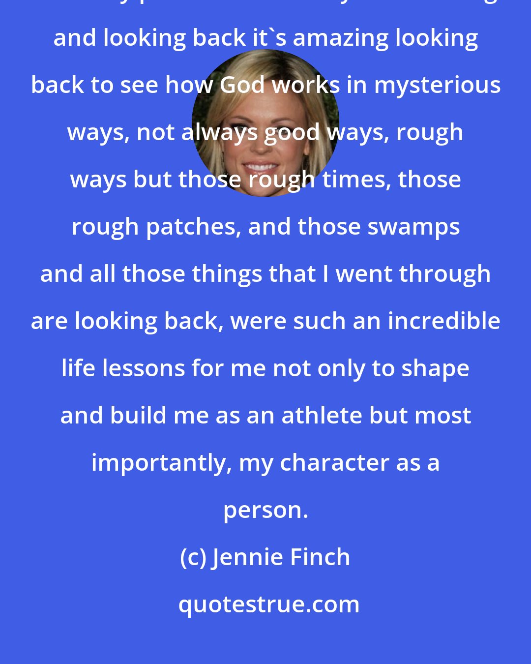 Jennie Finch: As a believer, I know that Jesus Christ has a plan and it's not going to be my plan. It's not always succeeding and looking back it's amazing looking back to see how God works in mysterious ways, not always good ways, rough ways but those rough times, those rough patches, and those swamps and all those things that I went through are looking back, were such an incredible life lessons for me not only to shape and build me as an athlete but most importantly, my character as a person.