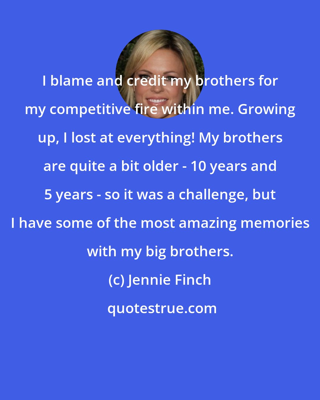 Jennie Finch: I blame and credit my brothers for my competitive fire within me. Growing up, I lost at everything! My brothers are quite a bit older - 10 years and 5 years - so it was a challenge, but I have some of the most amazing memories with my big brothers.