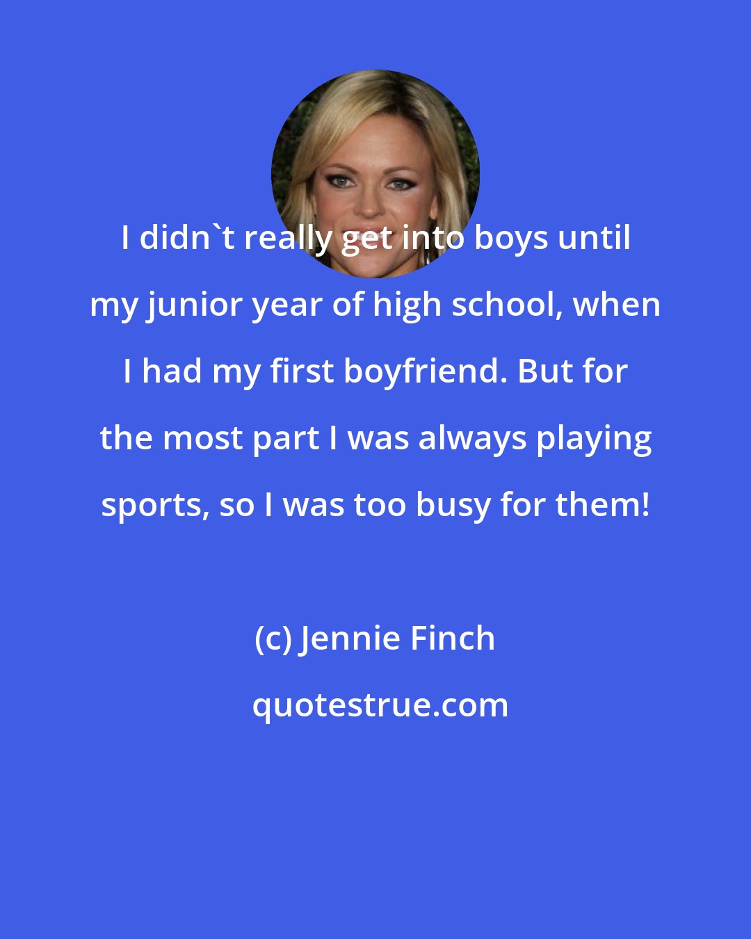 Jennie Finch: I didn't really get into boys until my junior year of high school, when I had my first boyfriend. But for the most part I was always playing sports, so I was too busy for them!