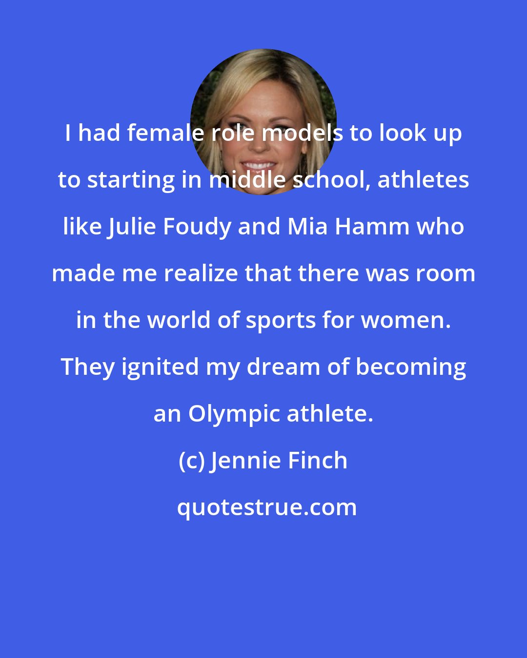 Jennie Finch: I had female role models to look up to starting in middle school, athletes like Julie Foudy and Mia Hamm who made me realize that there was room in the world of sports for women. They ignited my dream of becoming an Olympic athlete.