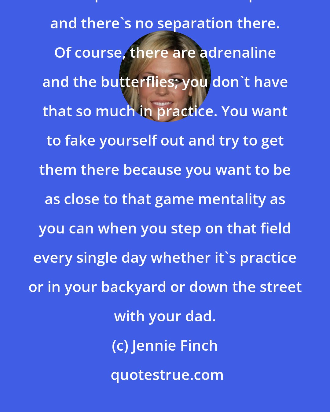 Jennie Finch: I think that when young players really see their game rise next level, it's when practices are like competition and there's no separation there. Of course, there are adrenaline and the butterflies; you don't have that so much in practice. You want to fake yourself out and try to get them there because you want to be as close to that game mentality as you can when you step on that field every single day whether it's practice or in your backyard or down the street with your dad.