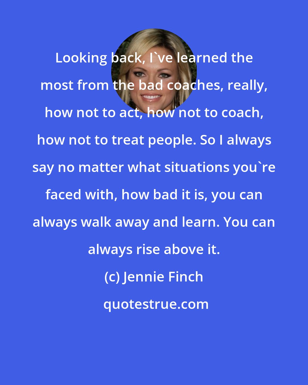 Jennie Finch: Looking back, I've learned the most from the bad coaches, really, how not to act, how not to coach, how not to treat people. So I always say no matter what situations you're faced with, how bad it is, you can always walk away and learn. You can always rise above it.