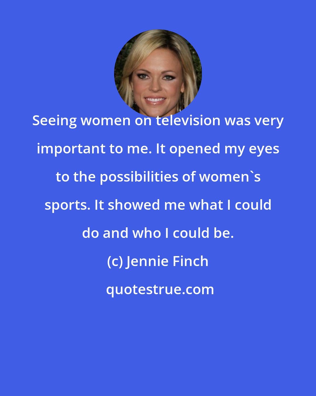 Jennie Finch: Seeing women on television was very important to me. It opened my eyes to the possibilities of women's sports. It showed me what I could do and who I could be.