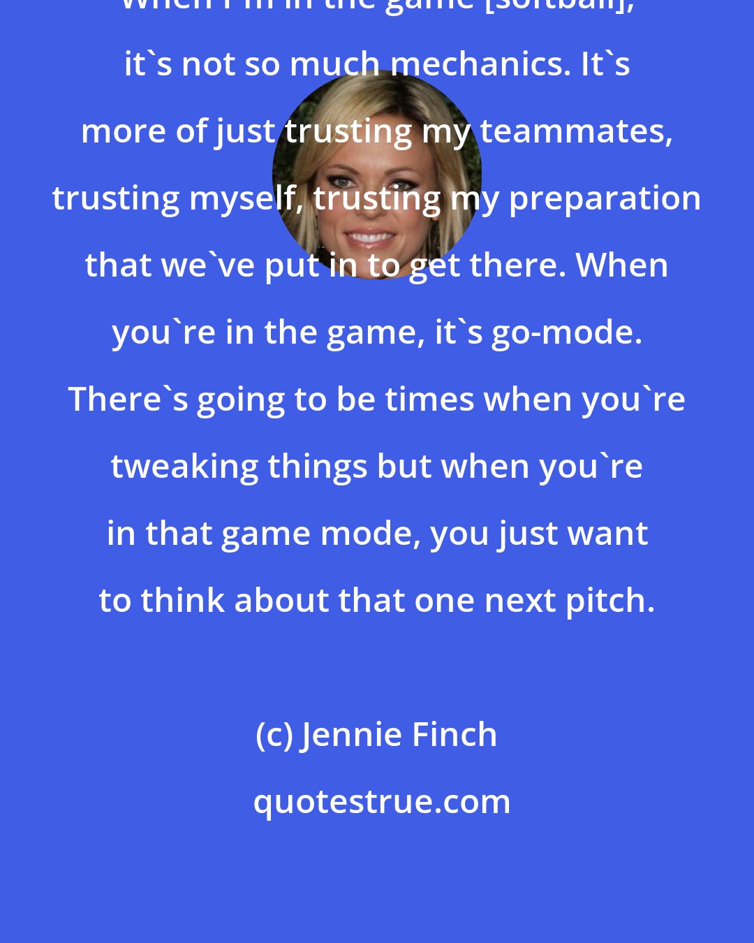 Jennie Finch: When I'm in the game [softball], it's not so much mechanics. It's more of just trusting my teammates, trusting myself, trusting my preparation that we've put in to get there. When you're in the game, it's go-mode. There's going to be times when you're tweaking things but when you're in that game mode, you just want to think about that one next pitch.