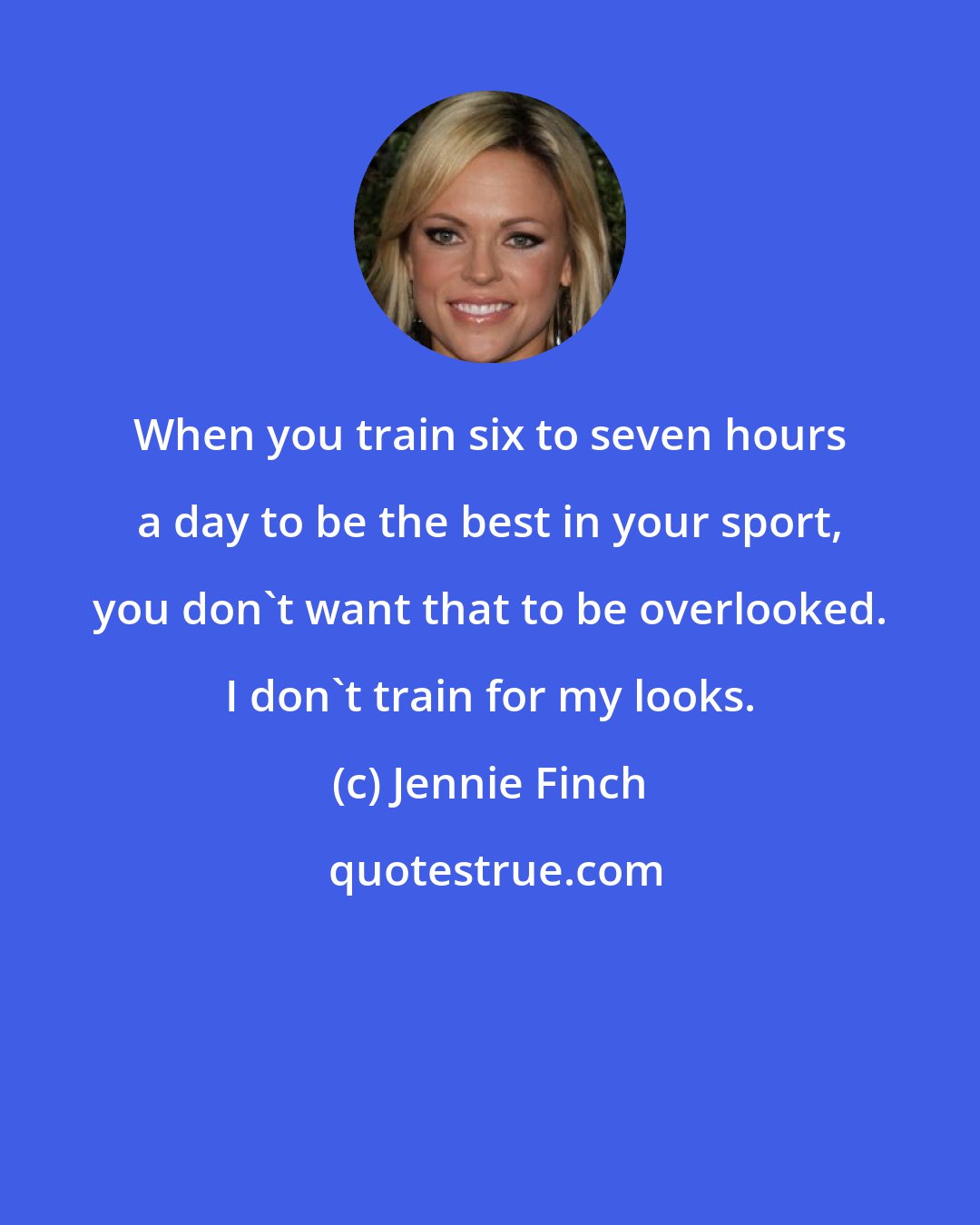 Jennie Finch: When you train six to seven hours a day to be the best in your sport, you don't want that to be overlooked. I don't train for my looks.