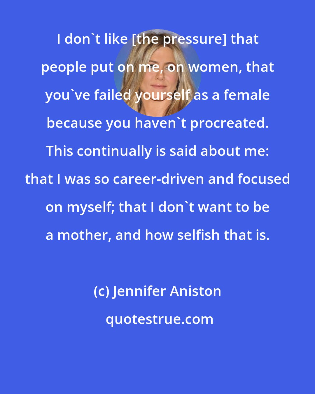 Jennifer Aniston: I don't like [the pressure] that people put on me, on women, that you've failed yourself as a female because you haven't procreated. This continually is said about me: that I was so career-driven and focused on myself; that I don't want to be a mother, and how selfish that is.