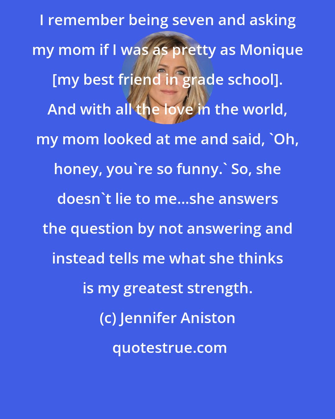 Jennifer Aniston: I remember being seven and asking my mom if I was as pretty as Monique [my best friend in grade school]. And with all the love in the world, my mom looked at me and said, 'Oh, honey, you're so funny.' So, she doesn't lie to me...she answers the question by not answering and instead tells me what she thinks is my greatest strength.