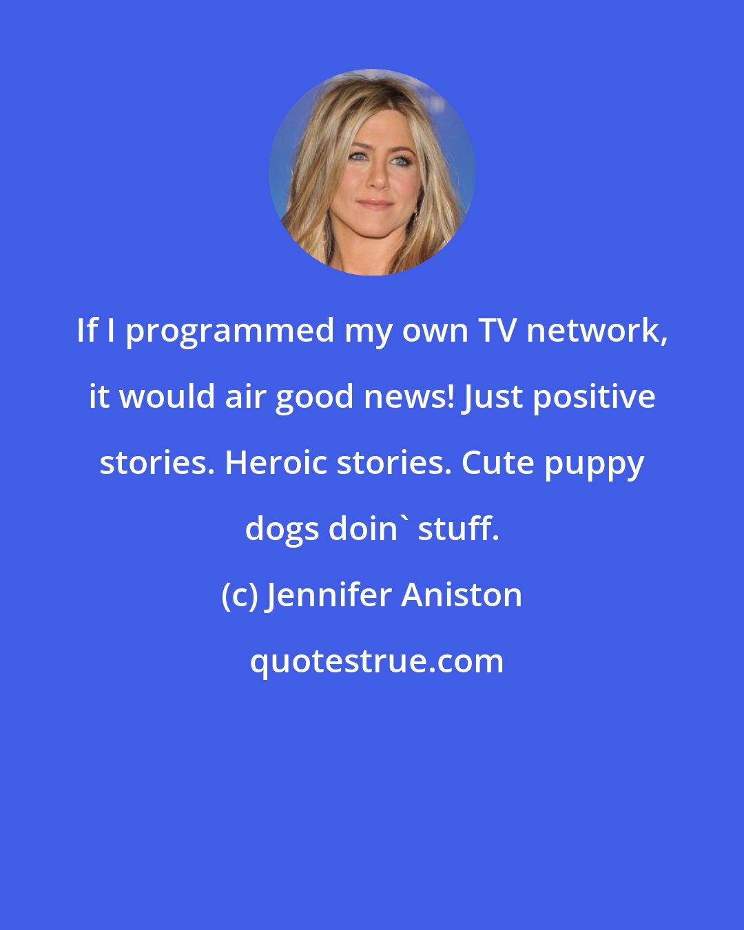 Jennifer Aniston: If I programmed my own TV network, it would air good news! Just positive stories. Heroic stories. Cute puppy dogs doin' stuff.