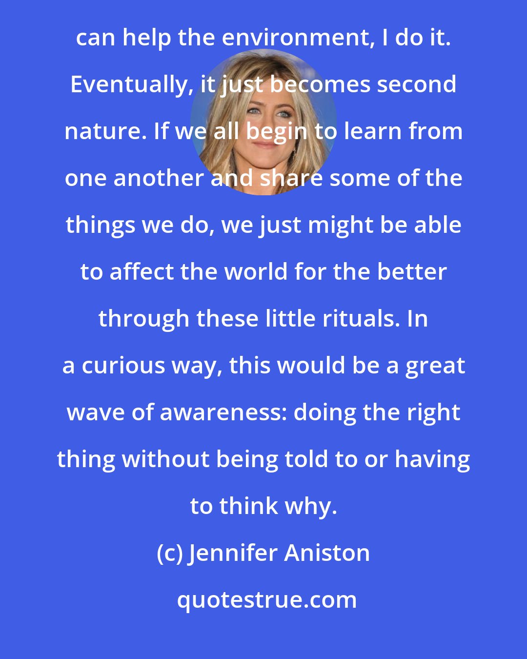 Jennifer Aniston: Obviously, when I learn about something new that I can do in my everyday life that makes a whole lot of sense and can help the environment, I do it. Eventually, it just becomes second nature. If we all begin to learn from one another and share some of the things we do, we just might be able to affect the world for the better through these little rituals. In a curious way, this would be a great wave of awareness: doing the right thing without being told to or having to think why.