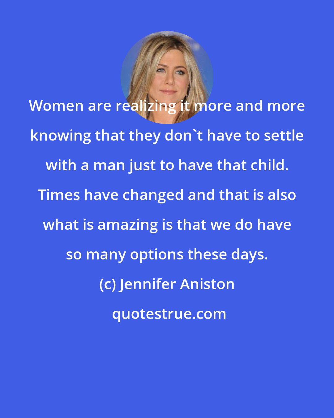 Jennifer Aniston: Women are realizing it more and more knowing that they don't have to settle with a man just to have that child. Times have changed and that is also what is amazing is that we do have so many options these days.