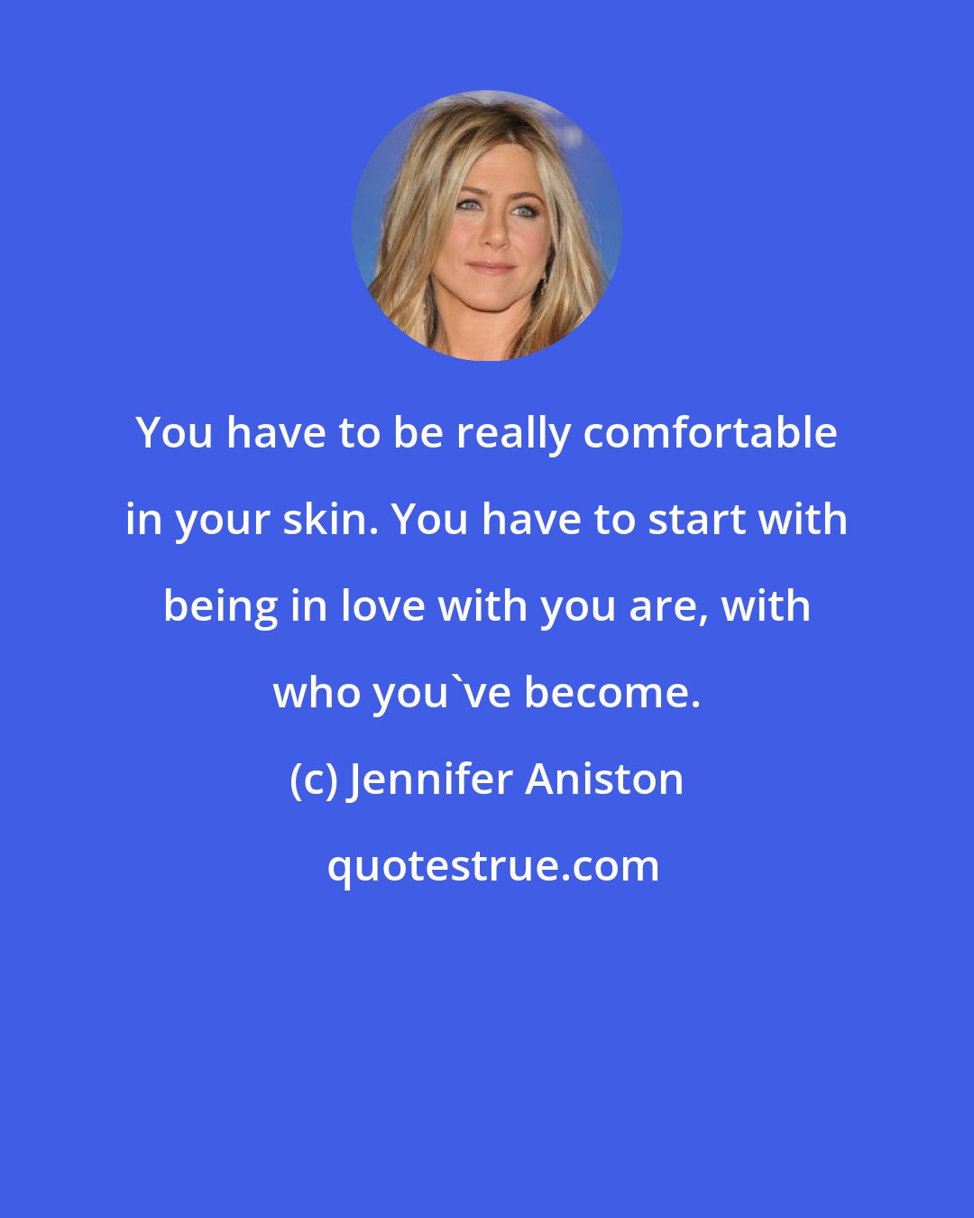 Jennifer Aniston: You have to be really comfortable in your skin. You have to start with being in love with you are, with who you've become.