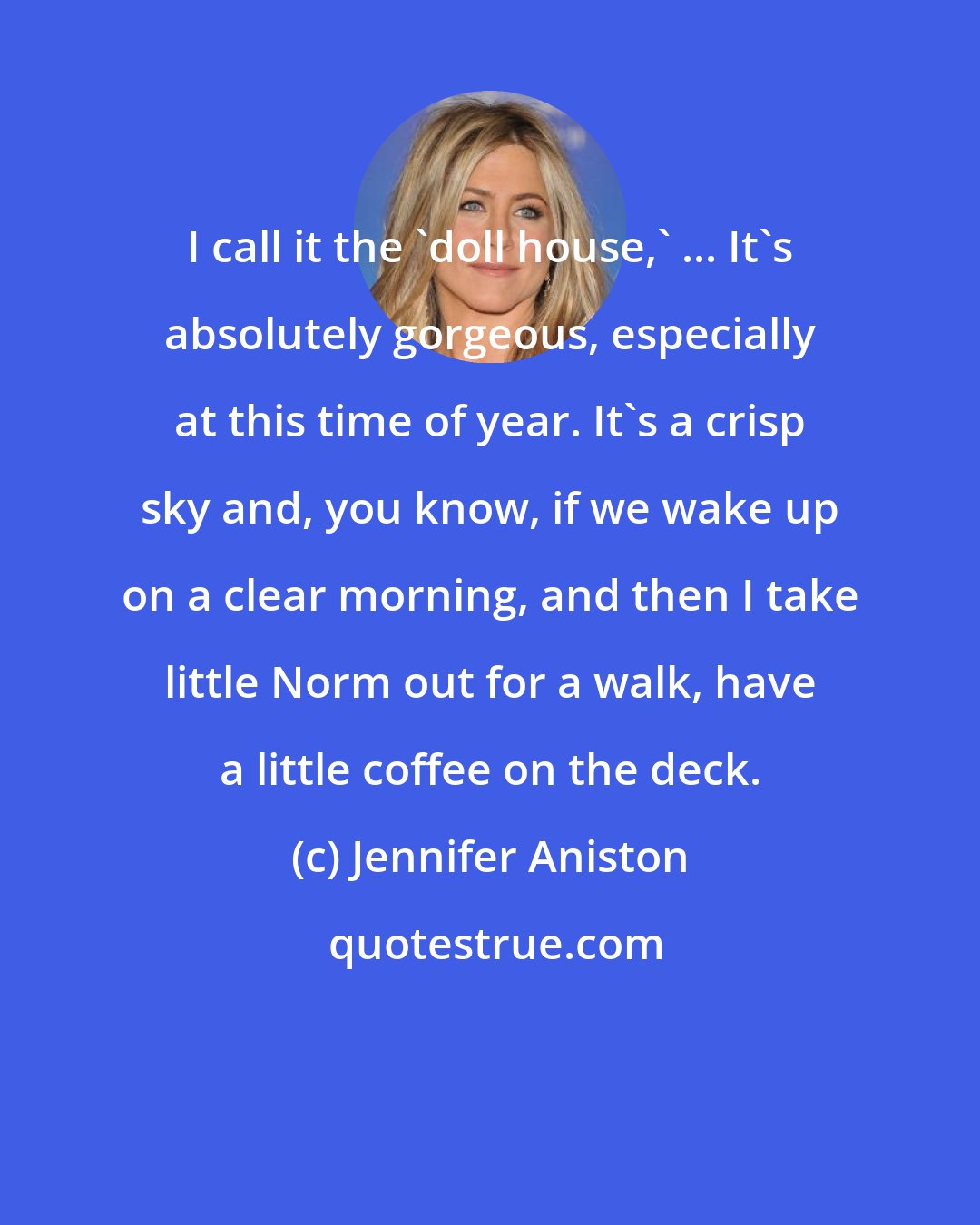 Jennifer Aniston: I call it the 'doll house,' ... It's absolutely gorgeous, especially at this time of year. It's a crisp sky and, you know, if we wake up on a clear morning, and then I take little Norm out for a walk, have a little coffee on the deck.